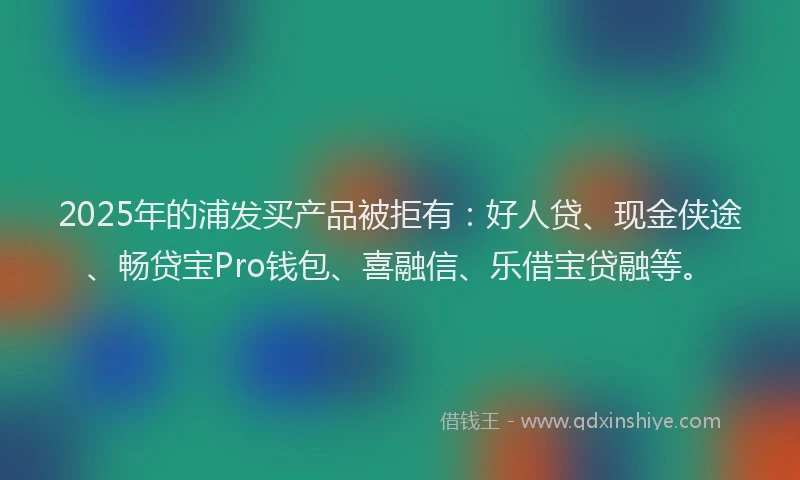 2025年的浦发买产品被拒有：好人贷、现金侠途、畅贷宝Pro钱包、喜融信、乐借宝贷融等。