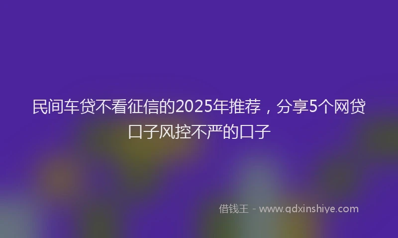 民间车贷不看征信的2025年推荐，分享5个网贷口子风控不严的口子
