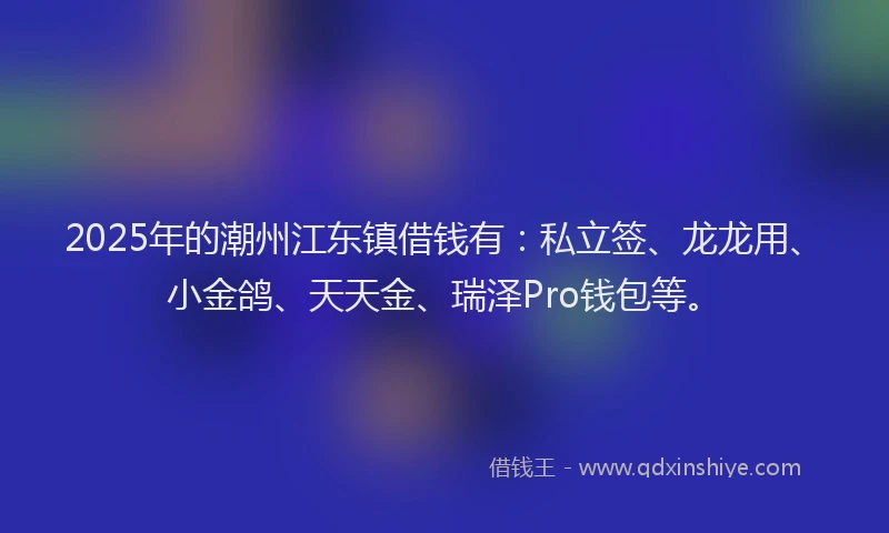 2025年的潮州江东镇借钱有：私立签、龙龙用、小金鸽、天天金、瑞泽Pro钱包等。