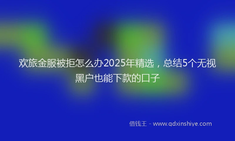 欢旅金服被拒怎么办2025年精选，总结5个无视黑户也能下款的口子