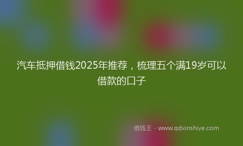 汽车抵押借钱2025年推荐，梳理五个满19岁可以借款的口子