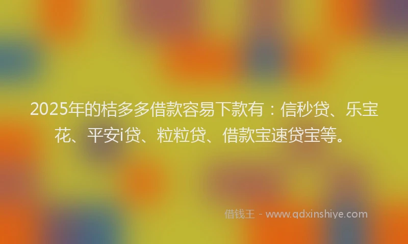 2025年的桔多多借款容易下款有：信秒贷、乐宝花、平安i贷、粒粒贷、借款宝速贷宝等。