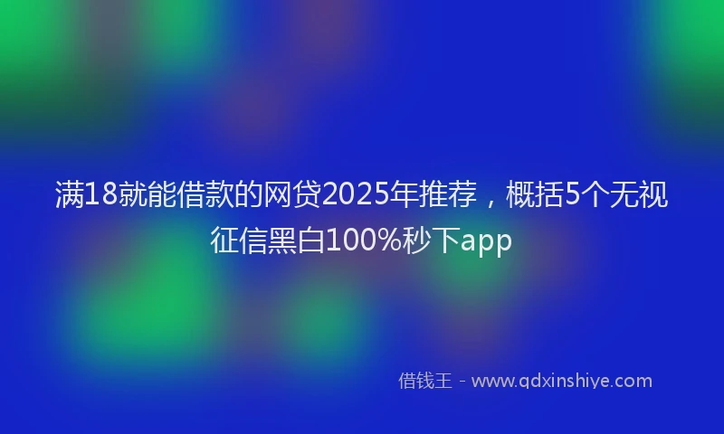 满18就能借款的网贷2025年推荐，概括5个无视征信黑白100%秒下app