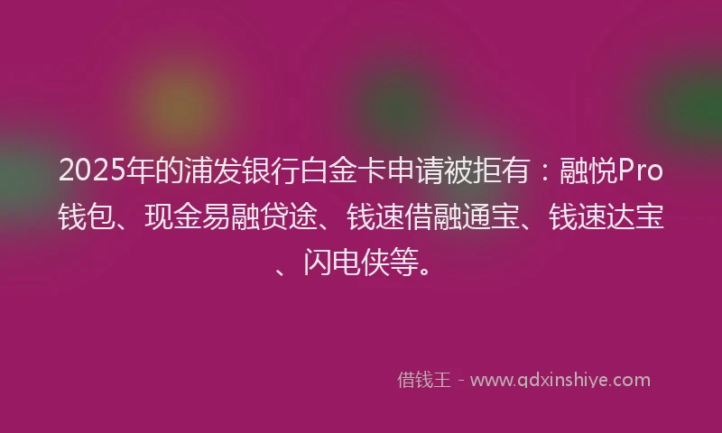 2025年的浦发银行白金卡申请被拒有：融悦Pro钱包、现金易融贷途、钱速借融通宝、钱速达宝、闪电侠等。