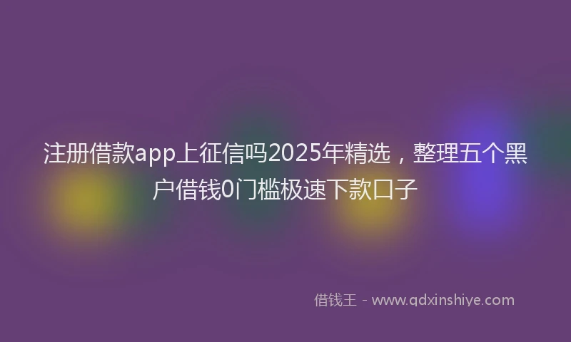 注册借款app上征信吗2025年精选，整理五个黑户借钱0门槛极速下款口子