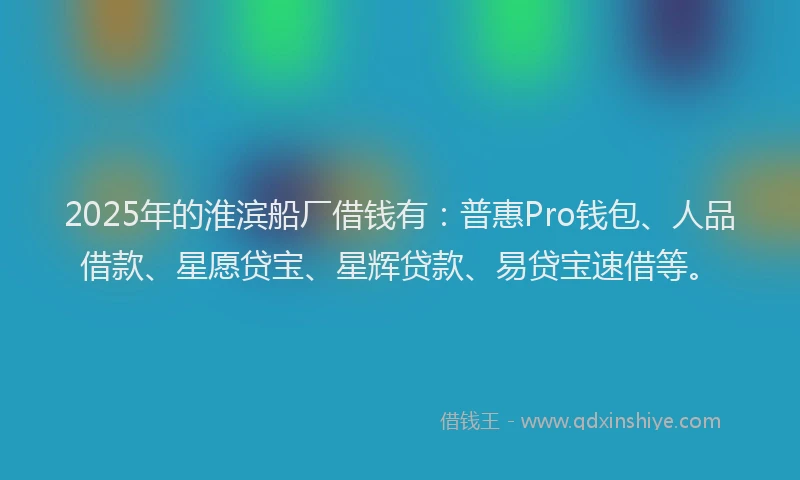 2025年的淮滨船厂借钱有：普惠Pro钱包、人品借款、星愿贷宝、星辉贷款、易贷宝速借等。