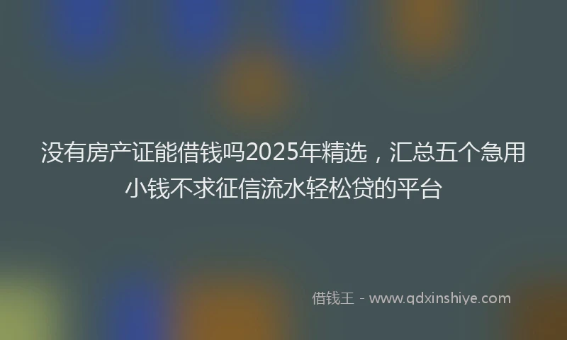 没有房产证能借钱吗2025年精选，汇总五个急用小钱不求征信流水轻松贷的平台