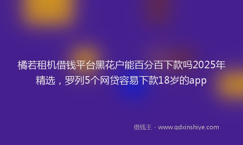 橘若租机借钱平台黑花户能百分百下款吗2025年精选，罗列5个网贷容易下款18岁的app