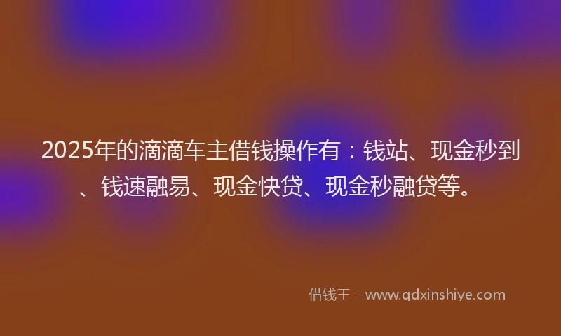 2025年的滴滴车主借钱操作有：钱站、现金秒到、钱速融易、现金快贷、现金秒融贷等。