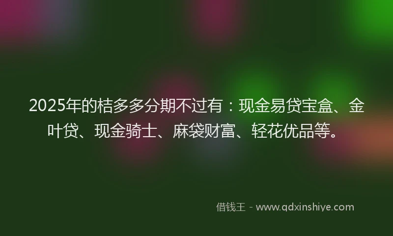 2025年的桔多多分期不过有：现金易贷宝盒、金叶贷、现金骑士、麻袋财富、轻花优品等。