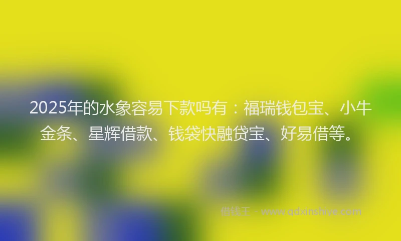 2025年的水象容易下款吗有：福瑞钱包宝、小牛金条、星辉借款、钱袋快融贷宝、好易借等。