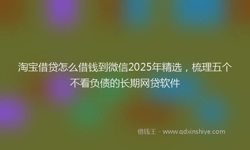 淘宝借贷怎么借钱到微信2025年精选，梳理五个不看负债的长期网贷软件