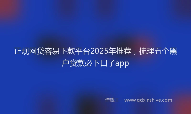正规网贷容易下款平台2025年推荐，梳理五个黑户贷款必下口子app