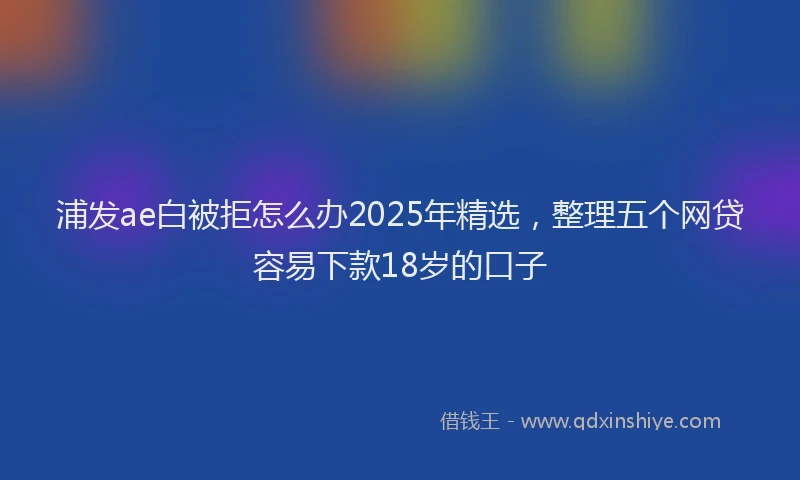 浦发ae白被拒怎么办2025年精选，整理五个网贷容易下款18岁的口子