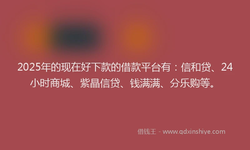 2025年的现在好下款的借款平台有：信和贷、24小时商城、紫晶信贷、钱满满、分乐购等。
