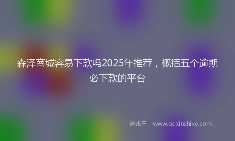 森泽商城容易下款吗2025年推荐，概括五个逾期必下款的平台