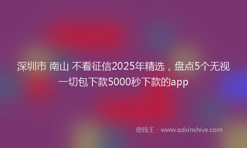 深圳市 南山 不看征信2025年精选，盘点5个无视一切包下款5000秒下款的app