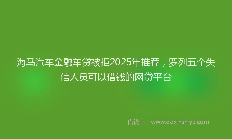 海马汽车金融车贷被拒2025年推荐，罗列五个失信人员可以借钱的网贷平台