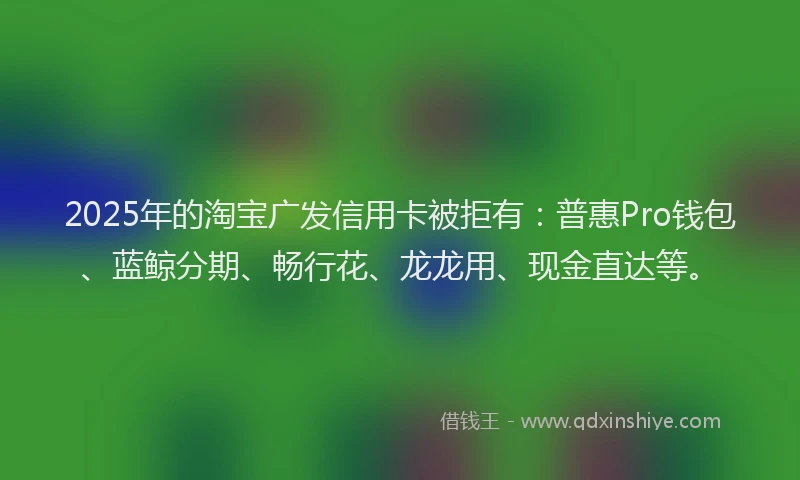2025年的淘宝广发信用卡被拒有：普惠Pro钱包、蓝鲸分期、畅行花、龙龙用、现金直达等。