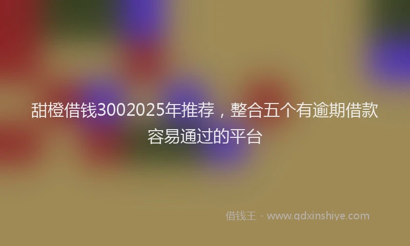 甜橙借钱3002025年推荐，整合五个有逾期借款容易通过的平台