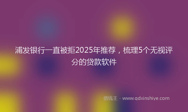 浦发银行一直被拒2025年推荐，梳理5个无视评分的贷款软件