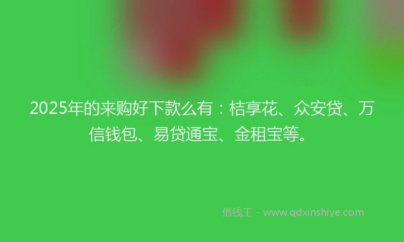 2025年的来购好下款么有：桔享花、众安贷、万信钱包、易贷通宝、金租宝等。