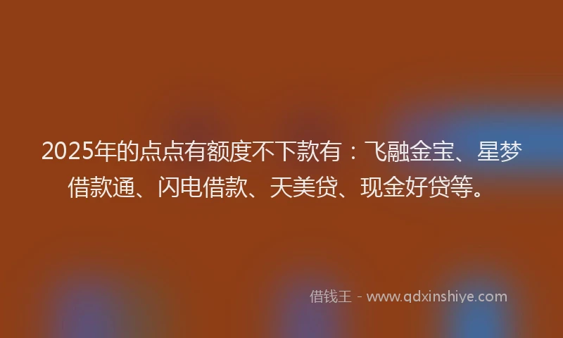 2025年的点点有额度不下款有：飞融金宝、星梦借款通、闪电借款、天美贷、现金好贷等。