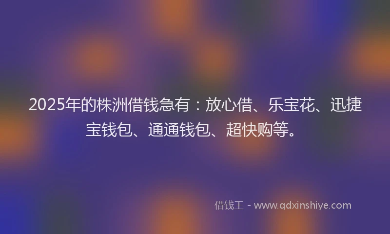 2025年的株洲借钱急有：放心借、乐宝花、迅捷宝钱包、通通钱包、超快购等。