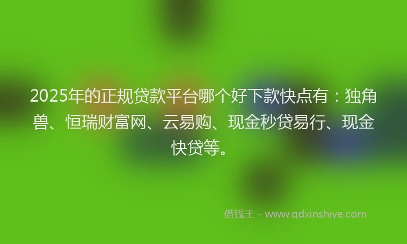 2025年的正规贷款平台哪个好下款快点有：独角兽、恒瑞财富网、云易购、现金秒贷易行、现金快贷等。