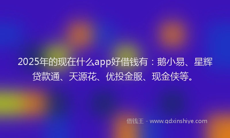 2025年的现在什么app好借钱有：鹅小易、星辉贷款通、天源花、优投金服、现金侠等。