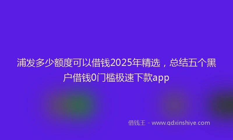 浦发多少额度可以借钱2025年精选，总结五个黑户借钱0门槛极速下款app