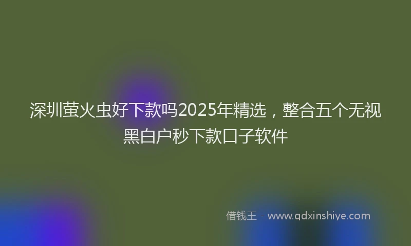 深圳萤火虫好下款吗2025年精选，整合五个无视黑白户秒下款口子软件