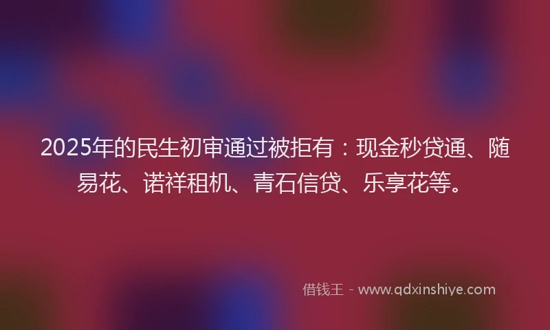 2025年的民生初审通过被拒有：现金秒贷通、随易花、诺祥租机、青石信贷、乐享花等。