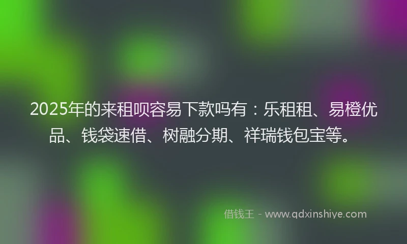 2025年的来租呗容易下款吗有：乐租租、易橙优品、钱袋速借、树融分期、祥瑞钱包宝等。