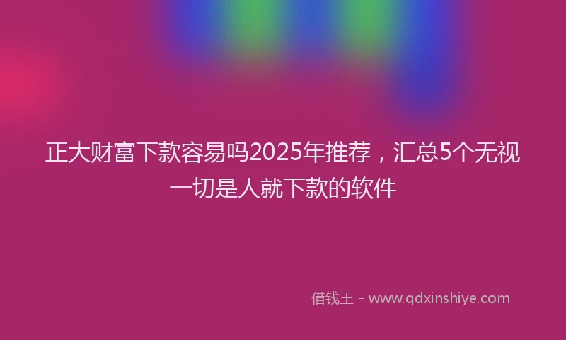 正大财富下款容易吗2025年推荐，汇总5个无视一切是人就下款的软件