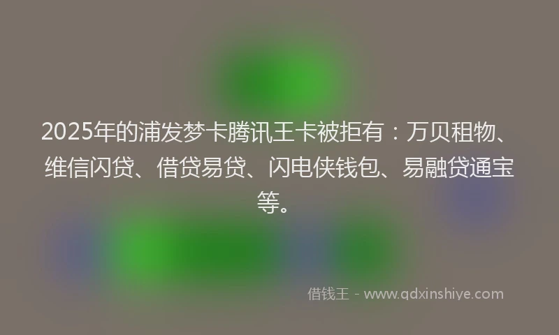 2025年的浦发梦卡腾讯王卡被拒有：万贝租物、维信闪贷、借贷易贷、闪电侠钱包、易融贷通宝等。