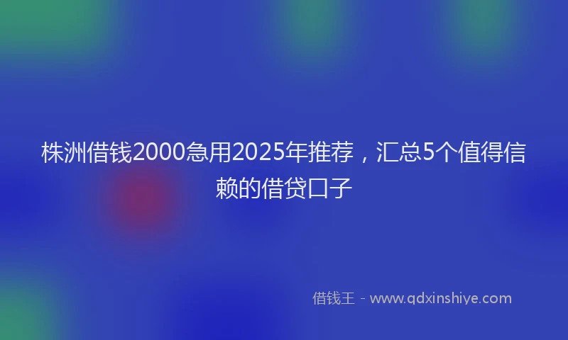 株洲借钱2000急用2025年推荐，汇总5个值得信赖的借贷口子