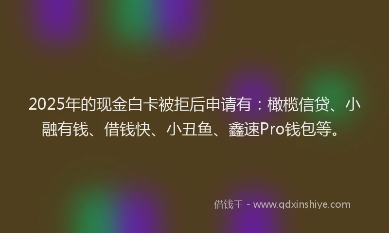 2025年的现金白卡被拒后申请有：橄榄信贷、小融有钱、借钱快、小丑鱼、鑫速Pro钱包等。