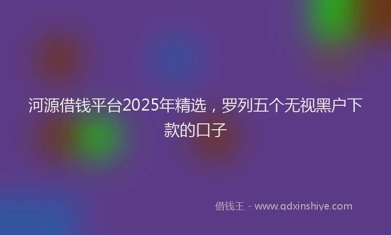 河源借钱平台2025年精选，罗列五个无视黑户下款的口子