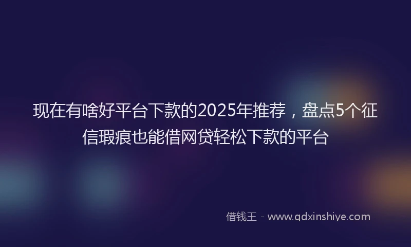 现在有啥好平台下款的2025年推荐，盘点5个征信瑕疵也能借网贷轻松下款的平台