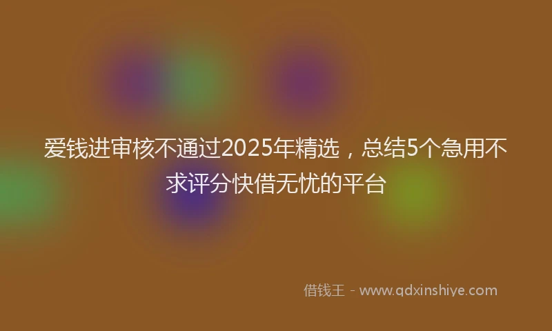爱钱进审核不通过2025年精选，总结5个急用不求评分快借无忧的平台