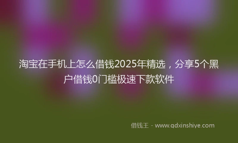 淘宝在手机上怎么借钱2025年精选，分享5个黑户借钱0门槛极速下款软件