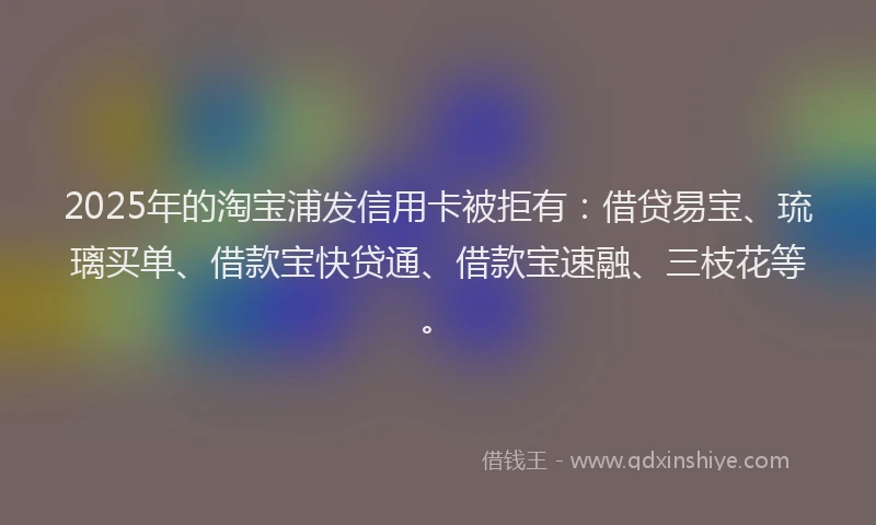 2025年的淘宝浦发信用卡被拒有：借贷易宝、琉璃买单、借款宝快贷通、借款宝速融、三枝花等。