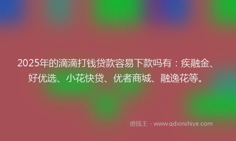 2025年的滴滴打钱贷款容易下款吗有：疾融金、好优选、小花快贷、优者商城、融逸花等。