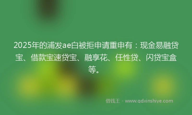 2025年的浦发ae白被拒申请重申有：现金易融贷宝、借款宝速贷宝、融享花、任性贷、闪贷宝盒等。