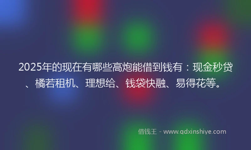 2025年的现在有哪些高炮能借到钱有：现金秒贷、橘若租机、理想给、钱袋快融、易得花等。