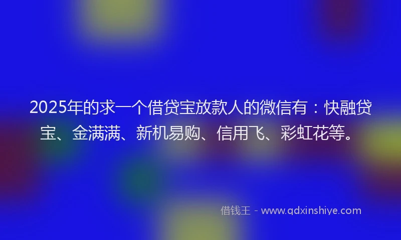 2025年的求一个借贷宝放款人的微信有：快融贷宝、金满满、新机易购、信用飞、彩虹花等。