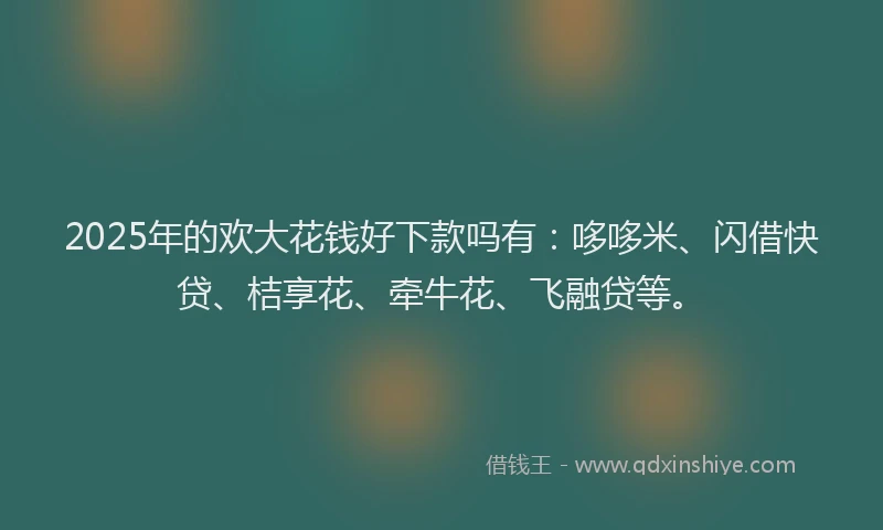 2025年的欢大花钱好下款吗有：哆哆米、闪借快贷、桔享花、牵牛花、飞融贷等。