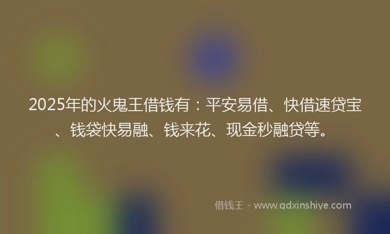 2025年的火鬼王借钱有：平安易借、快借速贷宝、钱袋快易融、钱来花、现金秒融贷等。