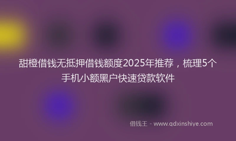 甜橙借钱无抵押借钱额度2025年推荐，梳理5个手机小额黑户快速贷款软件